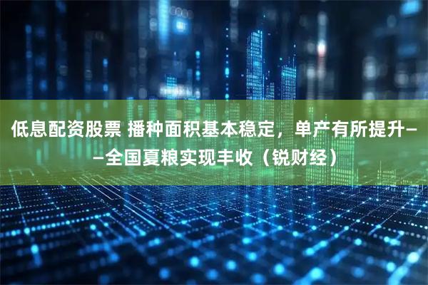 低息配资股票 播种面积基本稳定，单产有所提升——全国夏粮实现丰收（锐财经）
