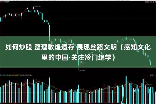 如何炒股 整理敦煌遗存 展现丝路文明（感知文化里的中国·关注冷门绝学）