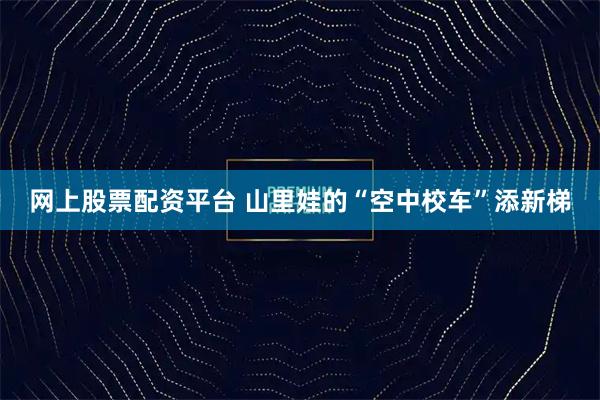 网上股票配资平台 山里娃的“空中校车”添新梯