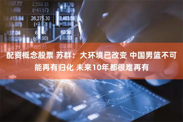 配资概念股票 苏群：大环境已改变 中国男篮不可能再有归化 未来10年都很难再有