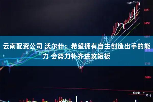 云南配资公司 沃尔什：希望拥有自主创造出手的能力 会努力补齐进攻短板
